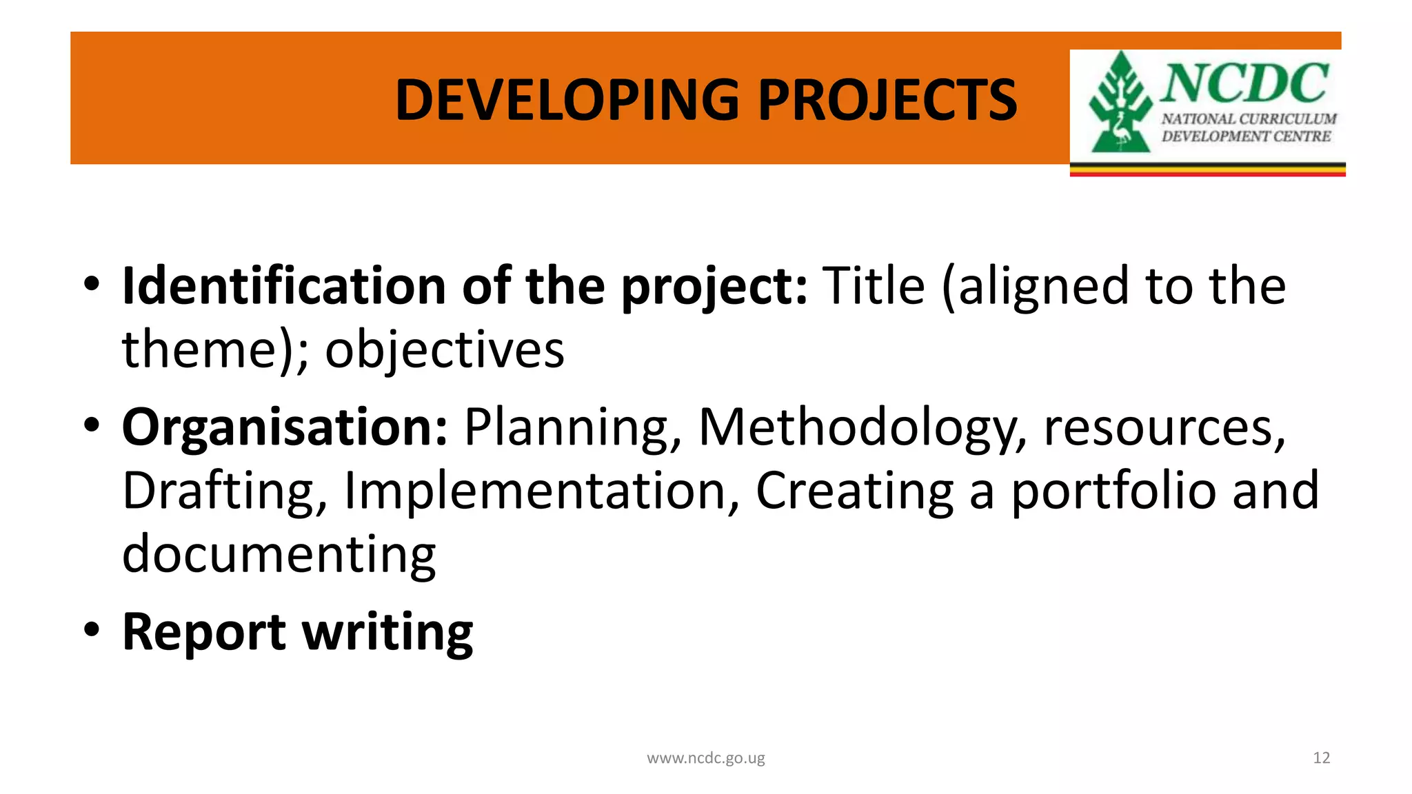 DEVELOPING PROJECTS
• Identification of the project: Title (aligned to the
theme); objectives
• Organisation: Planning, Methodology, resources,
Drafting, Implementation, Creating a portfolio and
documenting
• Report writing
www.ncdc.go.ug 12
 