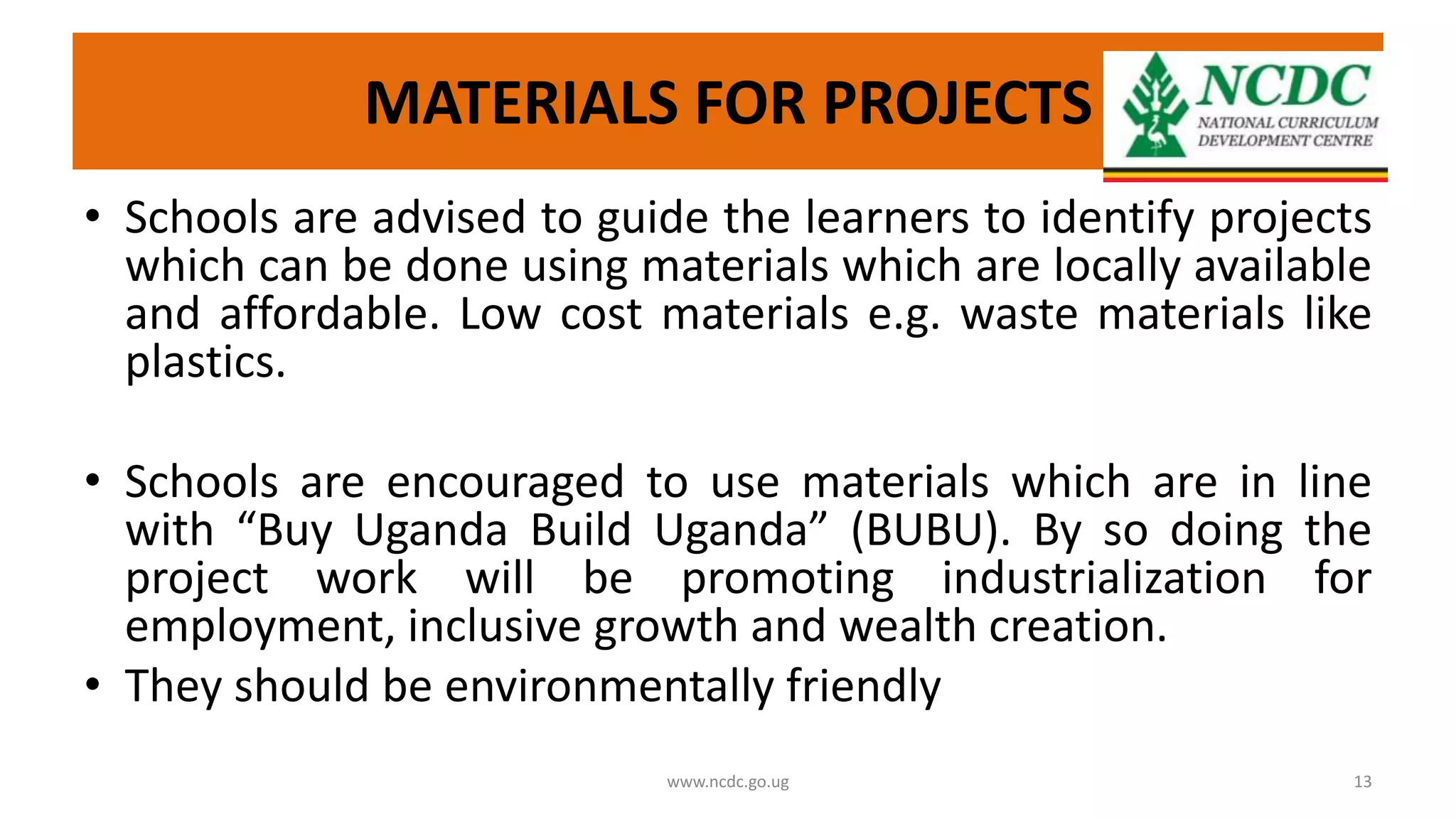 MATERIALS FOR PROJECTS
• Schools are advised to guide the learners to identify projects
which can be done using materials which are locally available
and affordable. Low cost materials e.g. waste materials like
plastics.
• Schools are encouraged to use materials which are in line
with “Buy Uganda Build Uganda” (BUBU). By so doing the
project work will be promoting industrialization for
employment, inclusive growth and wealth creation.
• They should be environmentally friendly
www.ncdc.go.ug 13
 