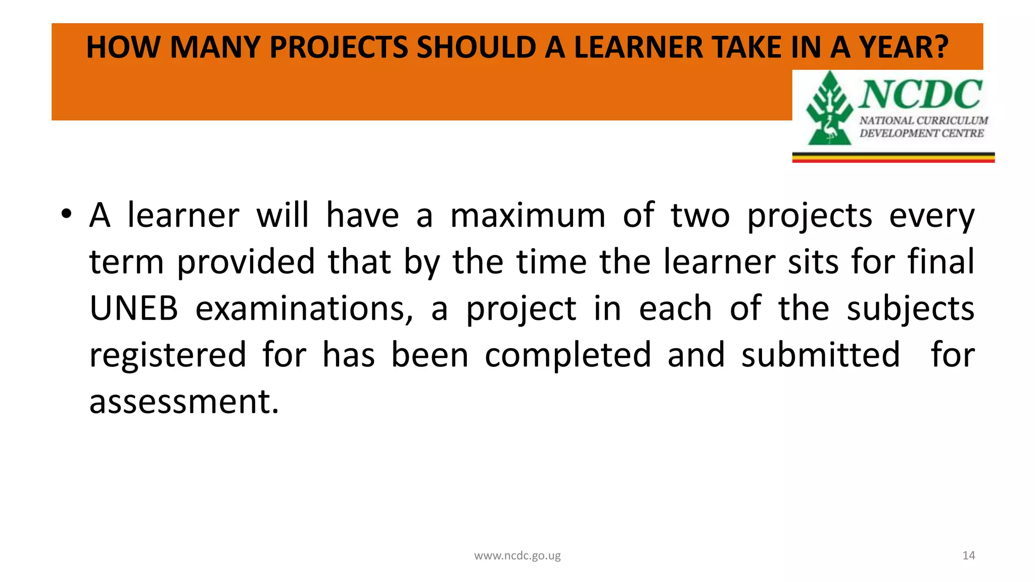 HOW MANY PROJECTS SHOULD A LEARNER TAKE IN A YEAR?
• A learner will have a maximum of two projects every
term provided that by the time the learner sits for final
UNEB examinations, a project in each of the subjects
registered for has been completed and submitted for
assessment.
www.ncdc.go.ug 14
 