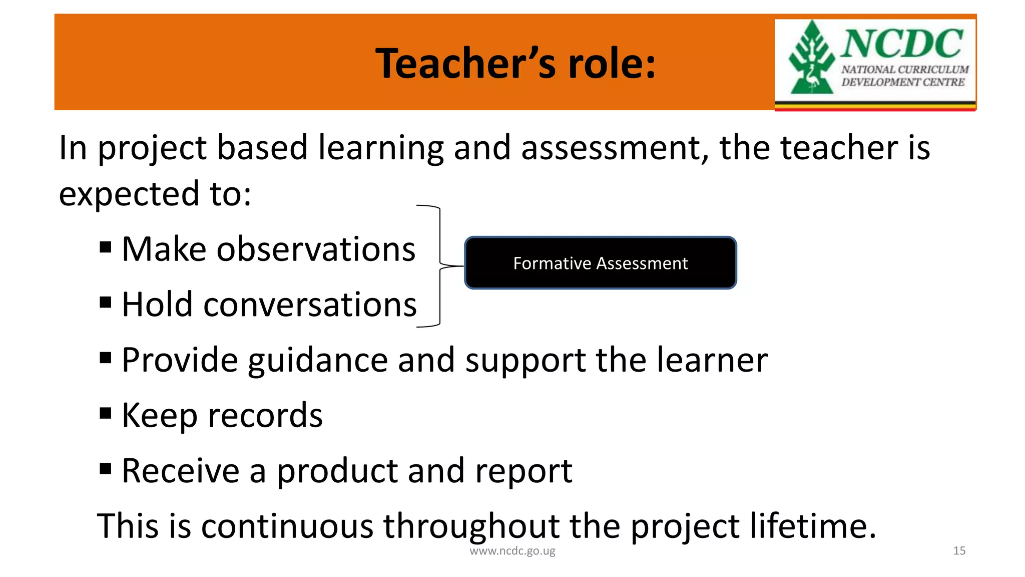 Teacher’s role:
In project based learning and assessment, the teacher is
expected to:
 Make observations
 Hold conversations
 Provide guidance and support the learner
 Keep records
 Receive a product and report
This is continuous throughout the project lifetime.
www.ncdc.go.ug 15
Formative Assessment
 