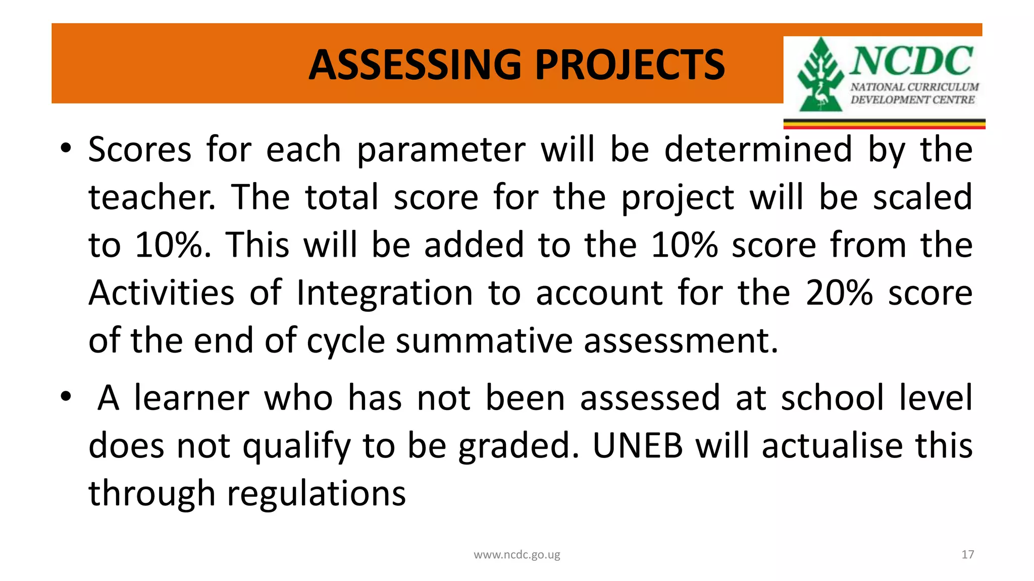 ASSESSING PROJECTS
• Scores for each parameter will be determined by the
teacher. The total score for the project will be scaled
to 10%. This will be added to the 10% score from the
Activities of Integration to account for the 20% score
of the end of cycle summative assessment.
• A learner who has not been assessed at school level
does not qualify to be graded. UNEB will actualise this
through regulations
www.ncdc.go.ug 17
 