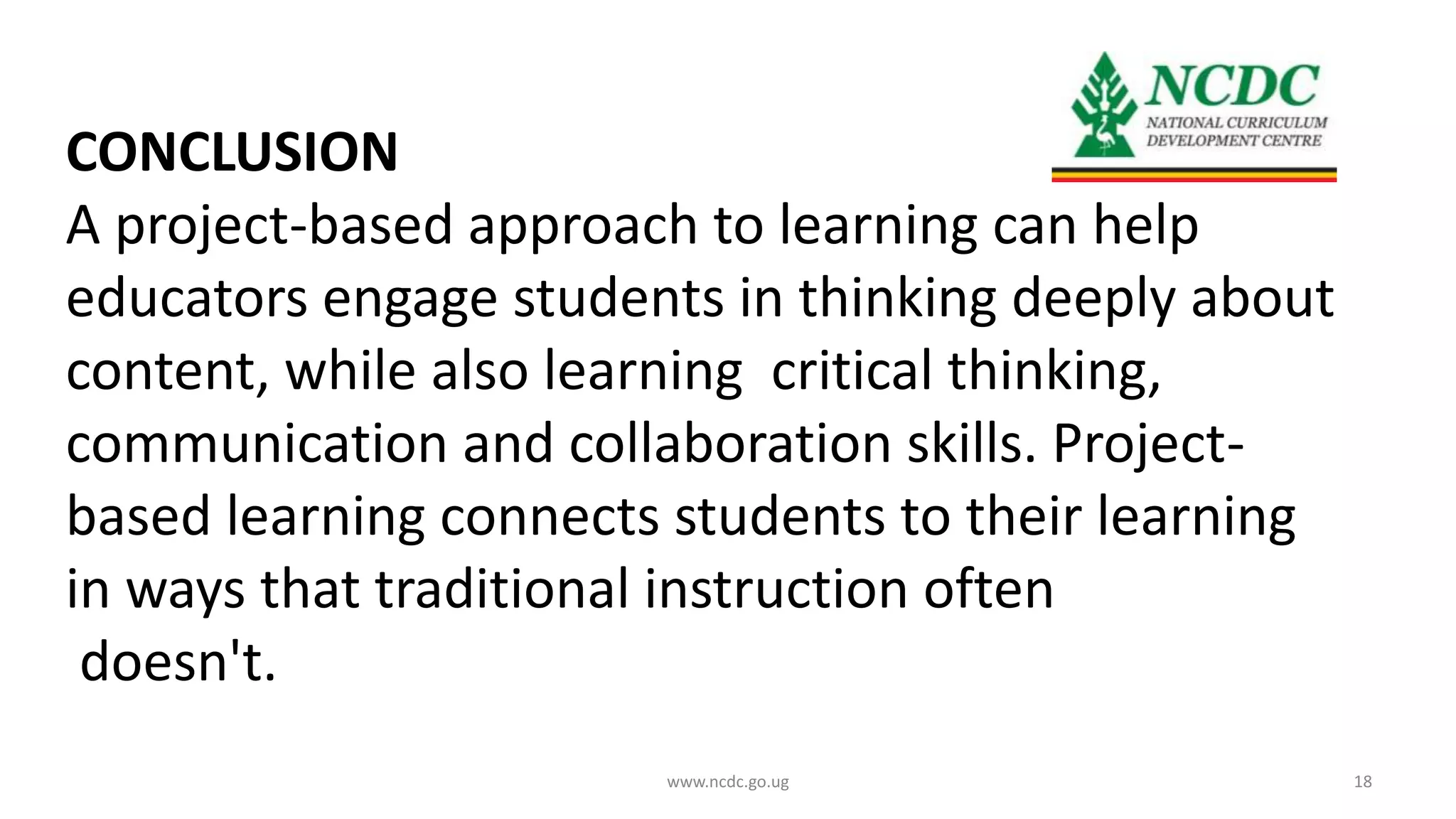 CONCLUSION
A project-based approach to learning can help
educators engage students in thinking deeply about
content, while also learning critical thinking,
communication and collaboration skills. Project-
based learning connects students to their learning
in ways that traditional instruction often
doesn't.
www.ncdc.go.ug 18
 