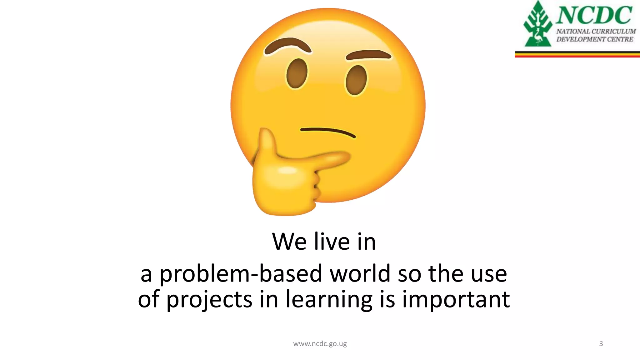 We live in
a problem-based world so the use
of projects in learning is important
www.ncdc.go.ug 3
 