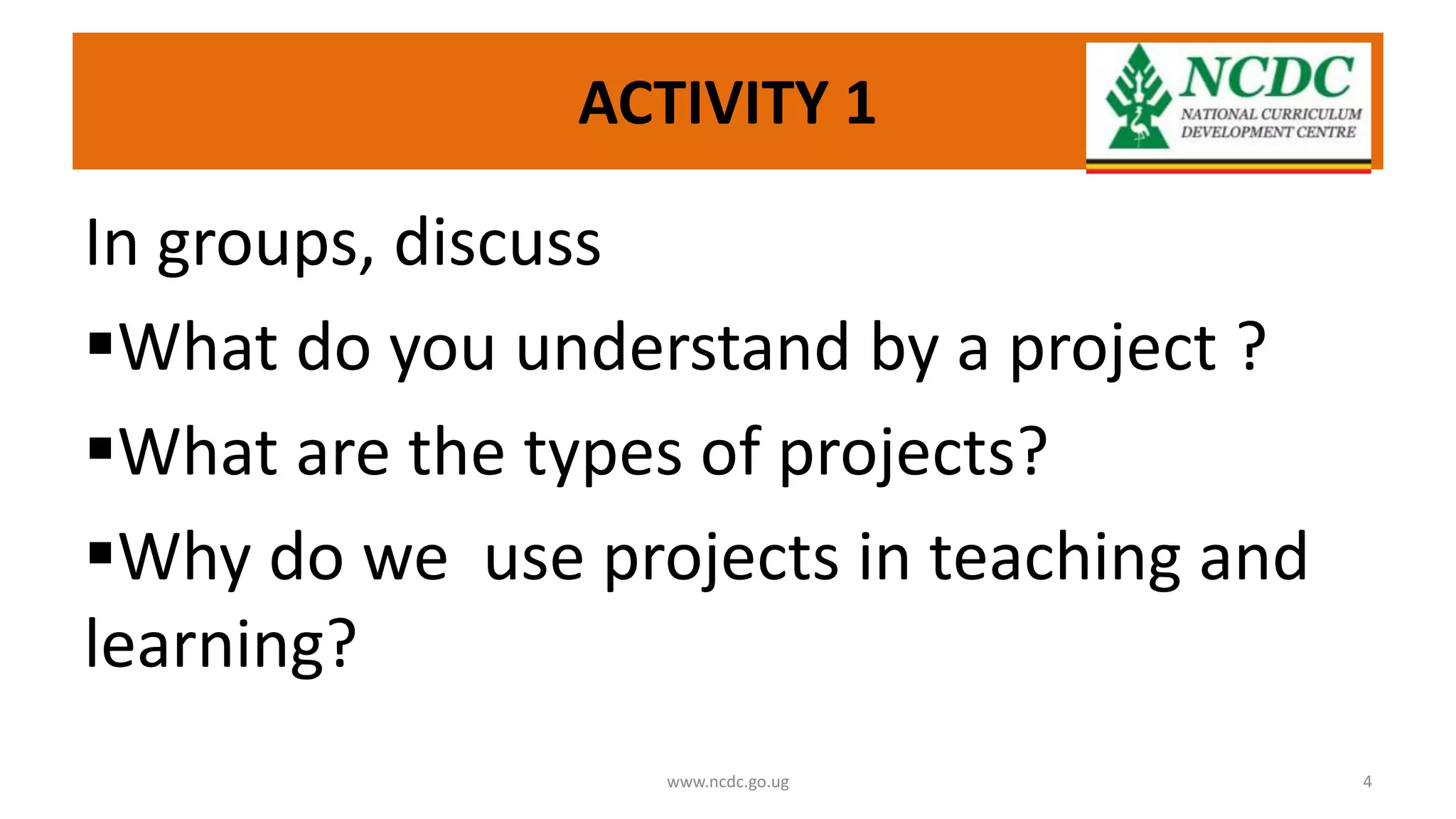 ACTIVITY 1
In groups, discuss
What do you understand by a project ?
What are the types of projects?
Why do we use projects in teaching and
learning?
www.ncdc.go.ug 4
 