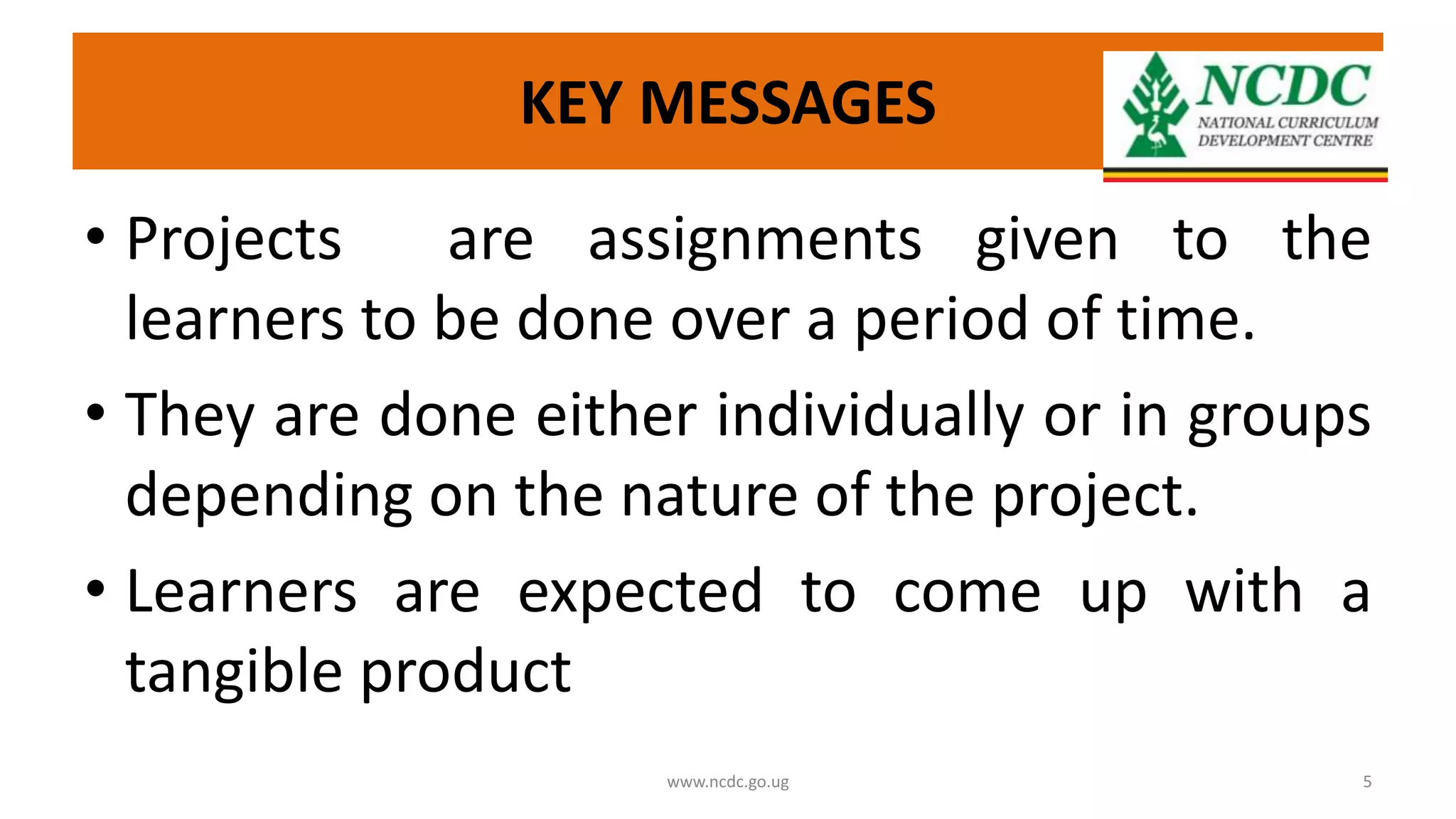KEY MESSAGES
• Projects are assignments given to the
learners to be done over a period of time.
• They are done either individually or in groups
depending on the nature of the project.
• Learners are expected to come up with a
tangible product
www.ncdc.go.ug 5
 
