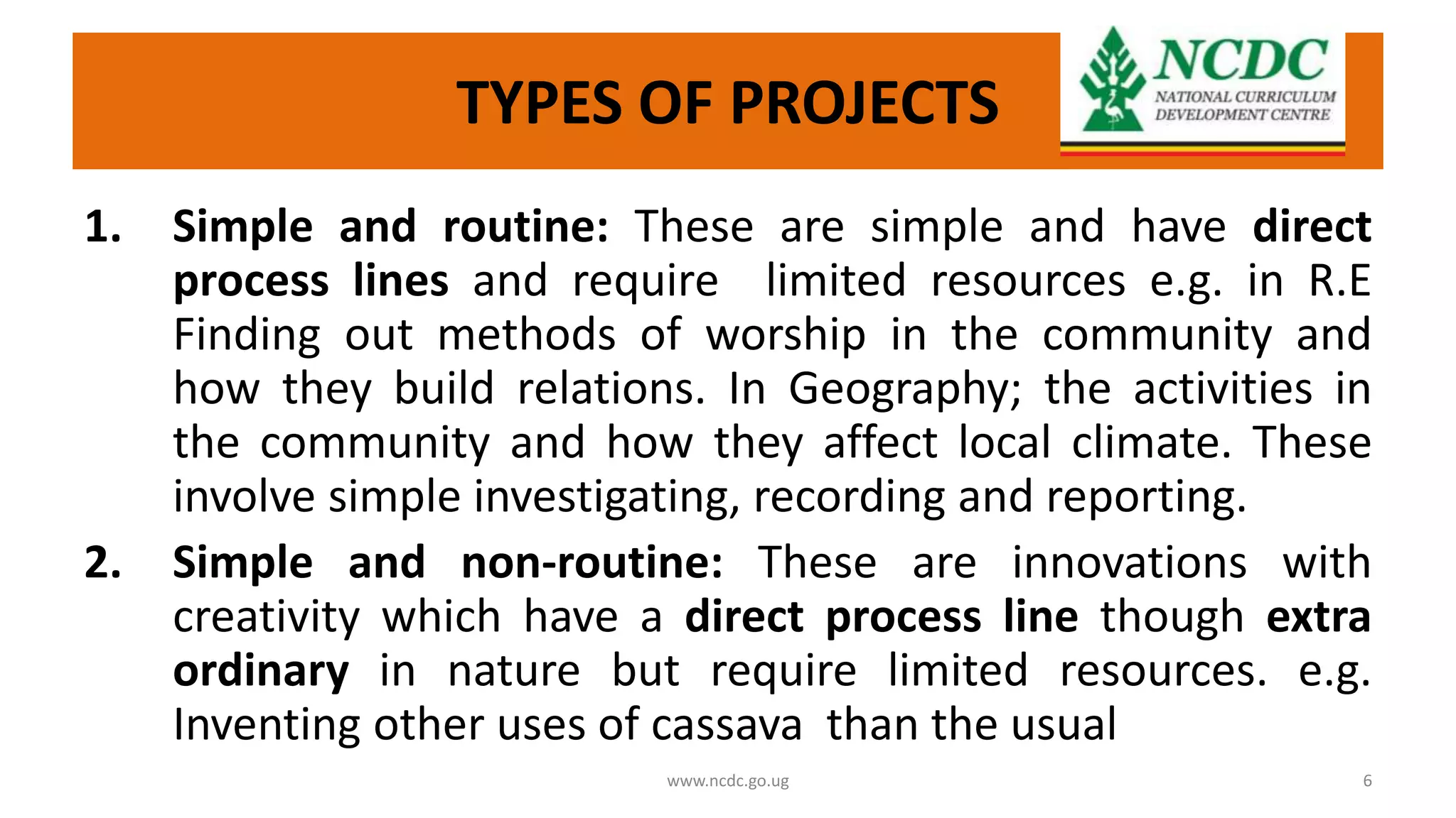 TYPES OF PROJECTS
1. Simple and routine: These are simple and have direct
process lines and require limited resources e.g. in R.E
Finding out methods of worship in the community and
how they build relations. In Geography; the activities in
the community and how they affect local climate. These
involve simple investigating, recording and reporting.
2. Simple and non-routine: These are innovations with
creativity which have a direct process line though extra
ordinary in nature but require limited resources. e.g.
Inventing other uses of cassava than the usual
www.ncdc.go.ug 6
 