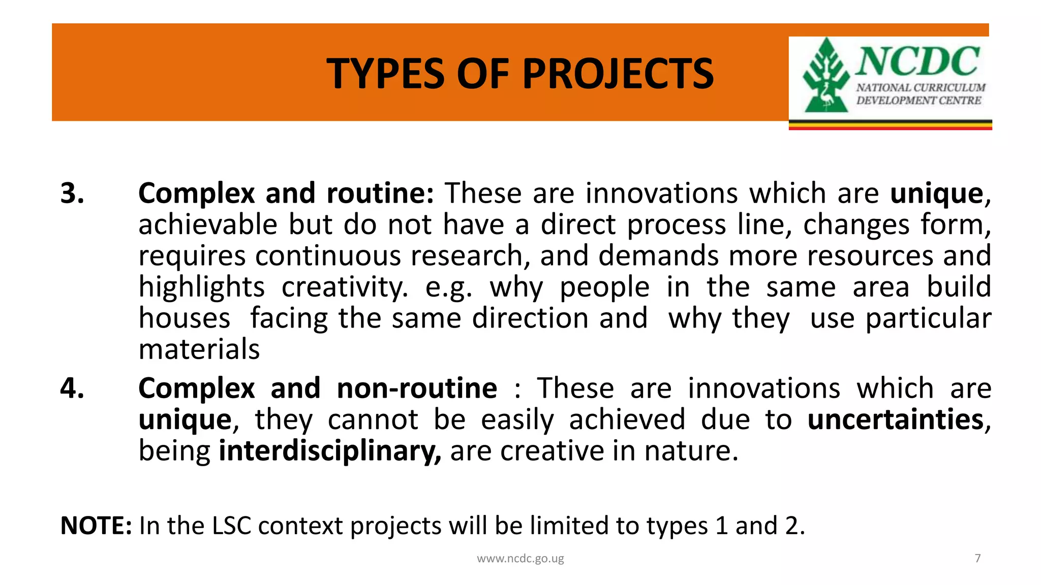TYPES OF PROJECTS
3. Complex and routine: These are innovations which are unique,
achievable but do not have a direct process line, changes form,
requires continuous research, and demands more resources and
highlights creativity. e.g. why people in the same area build
houses facing the same direction and why they use particular
materials
4. Complex and non-routine : These are innovations which are
unique, they cannot be easily achieved due to uncertainties,
being interdisciplinary, are creative in nature.
NOTE: In the LSC context projects will be limited to types 1 and 2.
www.ncdc.go.ug 7
 