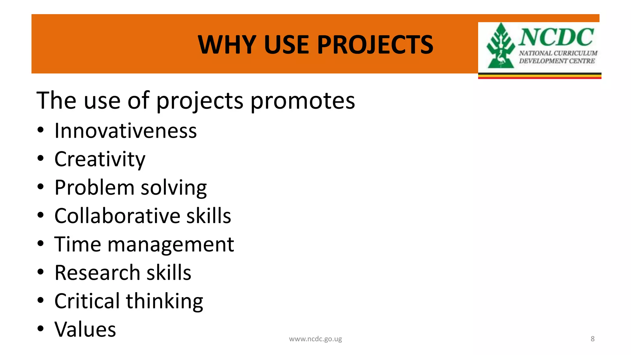WHY USE PROJECTS
The use of projects promotes
• Innovativeness
• Creativity
• Problem solving
• Collaborative skills
• Time management
• Research skills
• Critical thinking
• Values www.ncdc.go.ug 8
 