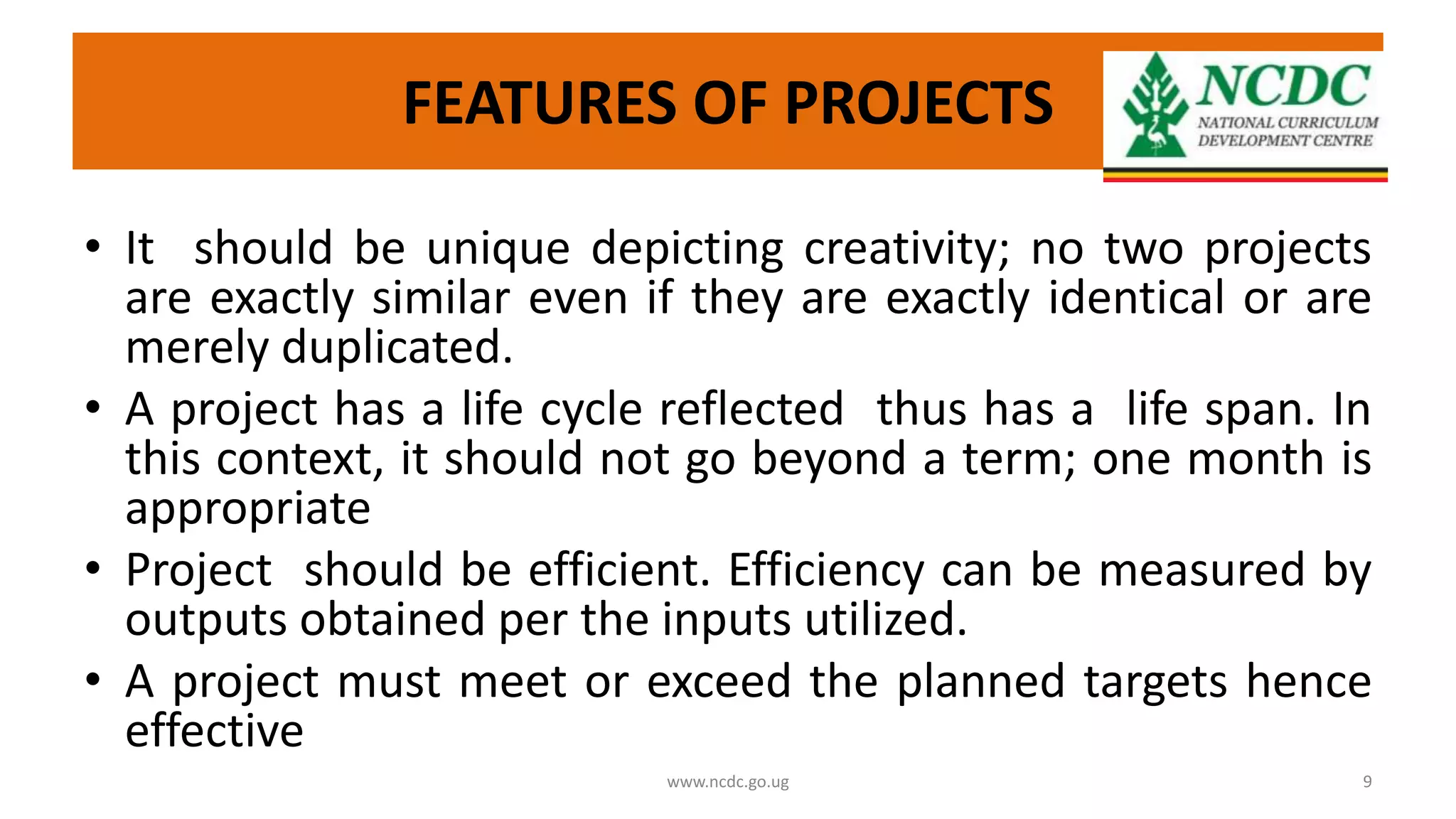 FEATURES OF PROJECTS
• It should be unique depicting creativity; no two projects
are exactly similar even if they are exactly identical or are
merely duplicated.
• A project has a life cycle reflected thus has a life span. In
this context, it should not go beyond a term; one month is
appropriate
• Project should be efficient. Efficiency can be measured by
outputs obtained per the inputs utilized.
• A project must meet or exceed the planned targets hence
effective
www.ncdc.go.ug 9
 