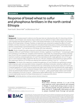 Assefa et al. Agric & Food Secur (2021) 10:39
https://doi.org/10.1186/s40066-021-00303-y
RESEARCH
Response of bread wheat to sulfur
and phosphorus fertilizers in the north central
Ethiopia
Shawl Assefa1
, Wassie Haile2*
 and Wondwosen Tena3
 
Abstract 
Background:  Emerging research evidences since few years back are indicating that sulfur (S) is becoming a limiting
nutrient in some Ethiopian soils. However, these evidences are not sufficient to make a solid conclusion that some
soils of Ethiopia have became deficient in S. There is also limited information on the interaction effects of S and phos-
phorus (P) on bread wheat in Ethiopia. Therefore, an experiment was conducted to evaluate the effects of S and P
fertilizers; and their interaction on yield components and yield of bread wheat grown at Gerba and Deneba locations,
Northern central Ethiopia. A factorial experiment consisting of three levels (0, 15 and 30 kg ­
ha−1
) of S and four levels
(0, 11, 22 and 44 kg ­
ha−1
) of P was laid out in RCB design with three replications.
Results:  Results revealed that yield components and yield of wheat were significantly affected by both main and
interaction effects of S and P fertilizers in both locations. At Gerba, S applied at 15 and 30 kg ­
ha−1
increased grain yield
(GY) of wheat by 32 and 44% over untreated control treatment, respectively. The corresponding increases at Deneba
were 29 and 37% over untreated control treatment, respectively. However, significantly higher GY was obtained with
treatments involving combined application of S and P than that obtained with single application of S or P. GY gains
due to S and P interaction effect ranged from 46–65 to 52–75% over untreated control treatment at Gerba and Den-
eba, respectively. Optimum GY of wheat was obtained with treatment involving 15 kg S ­
ha−1
 + 22 kg P ­
ha−1
.
Conclusion:  The results of this experiment revealed that application of P and S fertilizer has significantly increased
yield component, grain and straw yield of wheat compared to unfertilized control plot, indicating insufficient soil P
and S content for optimum production of wheat and this was confirmed by very low soil test values of S in both sites.
Combined application of S and P produced significantly higher yield of wheat than that obtained with single applica-
tion of S or P indicating synergistic interaction between these nutrients. In all cases, optimum grain and straw yield of
wheat was obtained with treatment involving at 22 P + 15 S kg ­
ha−1
, while a partial budget analysis result revealed
that a combination of 22P and 15S kg ­
ha−1
produced the highest MMR (54.9%). Thus this treatment is found to be
economically feasible treatment for bread wheat production in study area of the district.
Keywords:  Soil fertility decline, Limiting nutrients, Nutrient interaction
©The Author(s) 2021.This article is licensed under a Creative Commons Attribution 4.0 International License, which permits use, sharing,
adaptation, distribution and reproduction in any medium or format, as long as you give appropriate credit to the original author(s) and
the source, provide a link to the Creative Commons licence, and indicate if changes were made.The images or other third party material
in this article are included in the article’s Creative Commons licence, unless indicated otherwise in a credit line to the material. If material
is not included in the article’s Creative Commons licence and your intended use is not permitted by statutory regulation or exceeds the
permitted use, you will need to obtain permission directly from the copyright holder.To view a copy of this licence, visit http://​creat​iveco​
mmons.​org/​licen​ses/​by/4.​0/.The Creative Commons Public Domain Dedication waiver (http://​creat​iveco​mmons.​org/​publi​cdoma​in/​
zero/1.​0/) applies to the data made available in this article, unless otherwise stated in a credit line to the data.
Background
Bread wheat (Triticum aestivum L.) is one of the
most important cereal crops produced and consumed
in Ethiopia. It stands third among cereals in terms of
area cultivated annually and grain production next to
barley and tef [1]. Traditionally, wheat grains are used
to prepare household bread, beverage and pancake.
Open Access
Agriculture & Food Security
*Correspondence: wassiehaile@yahoo.co.uk
2
College of Agriculture, Hawassa University, P. O. Box 05, Hawassa,
Ethiopia
Full list of author information is available at the end of the article
 
