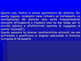 Questo caso illustra la natura egosintonica del disturbo. Per
questa ragione, raramente viene richiesto un trattamento. Le
manifestazioni del disturbo sono anche frequentemente
associate all’incapacità a rilassarsi (non ha mai tempo per le
attività ludiche) e all’affettività coartata (è orgoglioso di
essere “razionale”).
Questo paziente ha diverse caratteristiche schizoidi, ma non
sufficiente a giustificare la diagnosi addizionale di Disturbo
Schizoide di Personalità
 