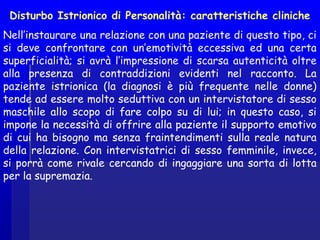 Disturbo Istrionico di Personalità: caratteristiche cliniche
Nell’instaurare una relazione con una paziente di questo tipo, ci
si deve confrontare con un’emotività eccessiva ed una certa
superficialità; si avrà l’impressione di scarsa autenticità oltre
alla presenza di contraddizioni evidenti nel racconto. La
paziente istrionica (la diagnosi è più frequente nelle donne)
tende ad essere molto seduttiva con un intervistatore di sesso
maschile allo scopo di fare colpo su di lui; in questo caso, si
impone la necessità di offrire alla paziente il supporto emotivo
di cui ha bisogno ma senza fraintendimenti sulla reale natura
della relazione. Con intervistatrici di sesso femminile, invece,
si porrà come rivale cercando di ingaggiare una sorta di lotta
per la supremazia.  
 