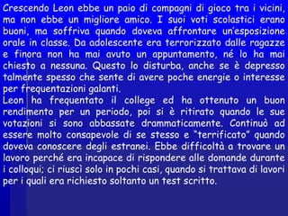 Crescendo Leon ebbe un paio di compagni di gioco tra i vicini,
ma non ebbe un migliore amico. I suoi voti scolastici erano
buoni, ma soffriva quando doveva affrontare un’esposizione
orale in classe. Da adolescente era terrorizzato dalle ragazze
e finora non ha mai avuto un appuntamento, né lo ha mai
chiesto a nessuna. Questo lo disturba, anche se è depresso
talmente spesso che sente di avere poche energie o interesse
per frequentazioni galanti.
Leon ha frequentato il college ed ha ottenuto un buon
rendimento per un periodo, poi si è ritirato quando le sue
votazioni si sono abbassate drammaticamente. Continuò ad
essere molto consapevole di se stesso e “terrificato” quando
doveva conoscere degli estranei. Ebbe difficoltà a trovare un
lavoro perché era incapace di rispondere alle domande durante
i colloqui; ci riuscì solo in pochi casi, quando si trattava di lavori
per i quali era richiesto soltanto un test scritto.
 