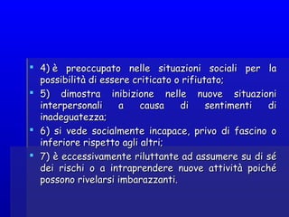  4) è preoccupato nelle situazioni sociali per la4) è preoccupato nelle situazioni sociali per la
possibilità di essere criticato o rifiutato;possibilità di essere criticato o rifiutato;
 5) dimostra inibizione nelle nuove situazioni5) dimostra inibizione nelle nuove situazioni
interpersonali a causa di sentimenti diinterpersonali a causa di sentimenti di
inadeguatezza;inadeguatezza;
 6) si vede socialmente incapace, privo di fascino o6) si vede socialmente incapace, privo di fascino o
inferiore rispetto agli altri;inferiore rispetto agli altri;
 7) è eccessivamente riluttante ad assumere su di sé7) è eccessivamente riluttante ad assumere su di sé
dei rischi o a intraprendere nuove attività poichédei rischi o a intraprendere nuove attività poiché
possono rivelarsi imbarazzanti.possono rivelarsi imbarazzanti.
 