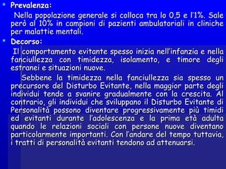  Prevalenza:Prevalenza:
Nella popolazione generale si colloca tra lo 0,5 e l’1%. SaleNella popolazione generale si colloca tra lo 0,5 e l’1%. Sale
però al 10% in campioni di pazienti ambulatoriali in clinicheperò al 10% in campioni di pazienti ambulatoriali in cliniche
per malattie mentali.per malattie mentali.
 Decorso:Decorso:
Il comportamento evitante spesso inizia nell’infanzia e nellaIl comportamento evitante spesso inizia nell’infanzia e nella
fanciullezza con timidezza, isolamento, e timore deglifanciullezza con timidezza, isolamento, e timore degli
estranei e situazioni nuove.estranei e situazioni nuove.
Sebbene la timidezza nella fanciullezza sia spesso unSebbene la timidezza nella fanciullezza sia spesso un
precursore del Disturbo Evitante, nella maggior parte degliprecursore del Disturbo Evitante, nella maggior parte degli
individui tende a svanire gradualmente con la crescita. Alindividui tende a svanire gradualmente con la crescita. Al
contrario, gli individui che sviluppano il Disturbo Evitante dicontrario, gli individui che sviluppano il Disturbo Evitante di
Personalità possono diventare progressivamente più timidiPersonalità possono diventare progressivamente più timidi
ed evitanti durante l’adolescenza e la prima età adultaed evitanti durante l’adolescenza e la prima età adulta
quando le relazioni sociali con persone nuove diventanoquando le relazioni sociali con persone nuove diventano
particolarmente importanti. Con l’andare del tempo tuttavia,particolarmente importanti. Con l’andare del tempo tuttavia,
i tratti di personalità evitanti tendono ad attenuarsi.i tratti di personalità evitanti tendono ad attenuarsi.
 