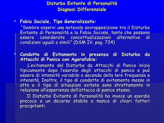 Disturbo Evitante di PersonalitàDisturbo Evitante di Personalità
Diagnosi DifferenzialeDiagnosi Differenziale
  
 Fobia Sociale, Tipo Generalizzato:Fobia Sociale, Tipo Generalizzato:
““Sembra esservi una notevole sovrapposizione tra il DisturboSembra esservi una notevole sovrapposizione tra il Disturbo
Evitante di Personalità e la Fobia Sociale, tanto che possonoEvitante di Personalità e la Fobia Sociale, tanto che possono
essere considerate concettualizzazioni alternative diessere considerate concettualizzazioni alternative di
condizioni uguali o simili” (DSM IV, pag. 724)condizioni uguali o simili” (DSM IV, pag. 724)
  
 Condotte di Evitamento in presenza di Disturbo daCondotte di Evitamento in presenza di Disturbo da
Attacchi di Panico con Agorafobia:Attacchi di Panico con Agorafobia:
L’evitamento del Disturbo da Attacchi di Panico iniziaL’evitamento del Disturbo da Attacchi di Panico inizia
tipicamente dopo l’esordio degli attacchi di panico e puòtipicamente dopo l’esordio degli attacchi di panico e può
essere di intensità variabile a seconda della loro frequenza eessere di intensità variabile a seconda della loro frequenza e
intensità. Inoltre, il tipo di condotte di evitamento messe inintensità. Inoltre, il tipo di condotte di evitamento messe in
atto e il tipo di situazioni evitate sono strettamente inatto e il tipo di situazioni evitate sono strettamente in
relazione all’esperienza dell’attacco di panico stesso.relazione all’esperienza dell’attacco di panico stesso.
Il Disturbo Evitante di Personalità ha invece un esordioIl Disturbo Evitante di Personalità ha invece un esordio
precoce e un decorso stabile e manca di chiari fattoriprecoce e un decorso stabile e manca di chiari fattori
precipitanti.precipitanti.
 