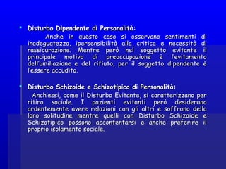  Disturbo Dipendente di Personalità:Disturbo Dipendente di Personalità:
Anche in questo caso si osservano sentimenti diAnche in questo caso si osservano sentimenti di
inadeguatezza, ipersensibilità alla critica e necessità diinadeguatezza, ipersensibilità alla critica e necessità di
rassicurazione. Mentre però nel soggetto evitante ilrassicurazione. Mentre però nel soggetto evitante il
principale motivo di preoccupazione è l’evitamentoprincipale motivo di preoccupazione è l’evitamento
dell’umiliazione e del rifiuto, per il soggetto dipendente èdell’umiliazione e del rifiuto, per il soggetto dipendente è
l’essere accudito.l’essere accudito.
 Disturbo Schizoide e Schizotipico di Personalità:Disturbo Schizoide e Schizotipico di Personalità:
Anch’essi, come il Disturbo Evitante, si caratterizzano perAnch’essi, come il Disturbo Evitante, si caratterizzano per
ritiro sociale. I pazienti evitanti però desideranoritiro sociale. I pazienti evitanti però desiderano
ardentemente avere relazioni con gli altri e soffrono dellaardentemente avere relazioni con gli altri e soffrono della
loro solitudine mentre quelli con Disturbo Schizoide eloro solitudine mentre quelli con Disturbo Schizoide e
Schizotipico possono accontentarsi e anche preferire ilSchizotipico possono accontentarsi e anche preferire il
proprio isolamento sociale.proprio isolamento sociale.
 
