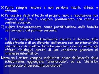 5) Porta sempre rancore e non perdona insulti, offese o5) Porta sempre rancore e non perdona insulti, offese o
affronti;affronti;
6) Percepisce degli attacchi6) Percepisce degli attacchi al proprio ruolo o reputazione nonal proprio ruolo o reputazione non
evidenti agli altrievidenti agli altri e reagisce prontamente con rabbia oe reagisce prontamente con rabbia o
contrattaccando;contrattaccando;
7) Dubita frequentemente, senza giustificazione, della fedeltà7) Dubita frequentemente, senza giustificazione, della fedeltà
del coniuge o del partner sessuale;del coniuge o del partner sessuale;
 B.    Non compare esclusivamente durante il decorso dellaB.    Non compare esclusivamente durante il decorso della
schizofrenia o di un disturbo dell’umore con caratteristicheschizofrenia o di un disturbo dell’umore con caratteristiche
psicotiche o di un altro disturbo psicotico e non è dovuto aglipsicotiche o di un altro disturbo psicotico e non è dovuto agli
effetti fisiologici diretti di una condizione generica dieffetti fisiologici diretti di una condizione generica di
interesse internistico.interesse internistico.
NotaNota: se i criteri vengono soddisfatti prima dell’esordio della: se i criteri vengono soddisfatti prima dell’esordio della
schizofrenia, aggiungere “premorboso”, ad es. “disturboschizofrenia, aggiungere “premorboso”, ad es. “disturbo
premorboso di personalità paranoide”.premorboso di personalità paranoide”.
 
