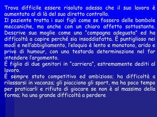Trova difficile essere risoluto adesso che il suo lavoro è
aumentato al di là del suo diretto controllo.
Il paziente tratta i suoi figli come se fossero delle bambole
meccaniche, ma anche con un chiaro affetto sottostante.
Descrive sua moglie come una “compagna adeguata” ed ha
difficoltà a capire perché sia insoddisfatta. È puntiglioso nei
modi e nell’abbigliamento, l’eloquio è lento e monotono, arido e
privo di humour, con una testarda determinazione nel far
intendere l’argomento.
È figlio di due genitori in “carriera”, estremamente dediti al
lavoro.
È sempre stato competitivo ed ambizioso; ha difficoltà a
rilassarsi in vacanza; gli piacciono gli sport, ma ha poco tempo
per praticarli e rifiuta di giocare se non è al massimo della
forma; ha una grande difficoltà a perdere
 