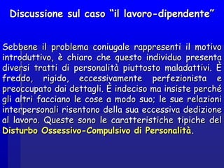Discussione sul caso “il lavoro-dipendente”Discussione sul caso “il lavoro-dipendente”
Sebbene il problema coniugale rappresenti il motivoSebbene il problema coniugale rappresenti il motivo
introduttivo, è chiaro che questo individuo presentaintroduttivo, è chiaro che questo individuo presenta
diversi tratti di personalità piuttosto maladattivi. Èdiversi tratti di personalità piuttosto maladattivi. È
freddo, rigido, eccessivamente perfezionista efreddo, rigido, eccessivamente perfezionista e
preoccupato dai dettagli. È indeciso ma insiste perchépreoccupato dai dettagli. È indeciso ma insiste perché
gli altri facciano le cose a modo suo; le sue relazionigli altri facciano le cose a modo suo; le sue relazioni
interpersonali risentono della sua eccessiva dedizioneinterpersonali risentono della sua eccessiva dedizione
al lavoro. Queste sono le caratteristiche tipiche delal lavoro. Queste sono le caratteristiche tipiche del
Disturbo Ossessivo-Compulsivo di PersonalitàDisturbo Ossessivo-Compulsivo di Personalità..
 