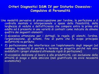 Criteri Diagnostici DSM IV per Disturbo Ossessivo-Criteri Diagnostici DSM IV per Disturbo Ossessivo-
Compulsivo di PersonalitàCompulsivo di Personalità
Una modalità pervasiva di preoccupazione per l’ordine, la perfezione e ilUna modalità pervasiva di preoccupazione per l’ordine, la perfezione e il
controllo mentale e interpersonale a spese della flessibilità, dellacontrollo mentale e interpersonale a spese della flessibilità, della
larghezza di vedute e dell’efficienza che compare entro la prima etàlarghezza di vedute e dell’efficienza che compare entro la prima età
adulta ed è presente in una varietà di contesti come indicato da almenoadulta ed è presente in una varietà di contesti come indicato da almeno
quattro dei seguenti elementi:quattro dei seguenti elementi:
 1) eccessiva attenzione per i dettagli, le regole, gli elenchi, l’ordine,1) eccessiva attenzione per i dettagli, le regole, gli elenchi, l’ordine,
l’organizzazione, gli schemi, fino al punto che lo scopo principalel’organizzazione, gli schemi, fino al punto che lo scopo principale
dell’attività va perduto;dell’attività va perduto;
 2)  perfezionismo che interferisce con l’espletamento degli impegni (ad2)  perfezionismo che interferisce con l’espletamento degli impegni (ad
esempio, incapacità di portare a termine un progetto perché non sonoesempio, incapacità di portare a termine un progetto perché non sono
soddisfatti i propri standard oltremodo rigidi di perfezione);soddisfatti i propri standard oltremodo rigidi di perfezione);
 3) eccessiva dedizione al lavoro e alla produttività, con esclusione delle3) eccessiva dedizione al lavoro e alla produttività, con esclusione delle
attività di svago e delle amicizie (non giustificata da ovvie necessitàattività di svago e delle amicizie (non giustificata da ovvie necessità
economiche);economiche);
 