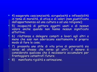  4) esagerata coscienziosità, scrupolosità e inflessibilità4) esagerata coscienziosità, scrupolosità e inflessibilità
in tema di moralità, di etica e di valori (non giustificatain tema di moralità, di etica e di valori (non giustificata
dall’appartenenza ad una cultura o ad una religione);dall’appartenenza ad una cultura o ad una religione);
 5)   incapacità di gettare oggetti usati o di nessun5)   incapacità di gettare oggetti usati o di nessun
valore anche quando non hanno nessun significatovalore anche quando non hanno nessun significato
affettivo;affettivo;
 6)   riluttanza a delegare compiti o lavori agli altri a6)   riluttanza a delegare compiti o lavori agli altri a
meno che essi non aderiscano esattamente al propriomeno che essi non aderiscano esattamente al proprio
modo di fare le cose;modo di fare le cose;
 7)   presenta uno stile di vita privo di generosità sia7)   presenta uno stile di vita privo di generosità sia
verso sé stesso che verso gli altri; il denaro èverso sé stesso che verso gli altri; il denaro è
considerato qualcosa che è necessario accumulare perconsiderato qualcosa che è necessario accumulare per
fronteggiare catastrofi future;fronteggiare catastrofi future;
 8)    8)    manifestamanifesta rigidità e ostinazione.rigidità e ostinazione.
 