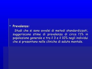  Prevalenza:Prevalenza:
Studi che si sono avvalsi di metodi standardizzati,Studi che si sono avvalsi di metodi standardizzati,
suggeriscono stime di prevalenza di circa l’1% insuggeriscono stime di prevalenza di circa l’1% in
popolazione generale e tra il 3 e il 10% negli individuipopolazione generale e tra il 3 e il 10% negli individui
che si presentano nelle cliniche di salute mentale.che si presentano nelle cliniche di salute mentale.
 