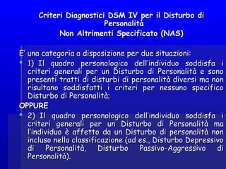 Criteri Diagnostici DSM IV per il Disturbo diCriteri Diagnostici DSM IV per il Disturbo di
PersonalitàPersonalità
Non Altrimenti Specificato (NAS)Non Altrimenti Specificato (NAS)
E’ una categoria a disposizione per due situazioni:E’ una categoria a disposizione per due situazioni:
 1)  Il quadro personologico dell’individuo soddisfa i1)  Il quadro personologico dell’individuo soddisfa i
criteri generali per un Disturbo di Personalità e sonocriteri generali per un Disturbo di Personalità e sono
presenti tratti di disturbi di personalità diversi ma nonpresenti tratti di disturbi di personalità diversi ma non
risultano soddisfatti i criteri per nessuno specificorisultano soddisfatti i criteri per nessuno specifico
Disturbo di Personalità;Disturbo di Personalità;
OPPUREOPPURE
 2)  Il quadro personologico dell’individuo soddisfa i2)  Il quadro personologico dell’individuo soddisfa i
criteri generali per un Disturbo di Personalità macriteri generali per un Disturbo di Personalità ma
l’individuo è affetto da un Disturbo di personalità nonl’individuo è affetto da un Disturbo di personalità non
incluso nella classificazione (ad es., Disturbo Depressivoincluso nella classificazione (ad es., Disturbo Depressivo
di Personalità, Disturbo Passivo-Aggressivo didi Personalità, Disturbo Passivo-Aggressivo di
Personalità).Personalità).
 