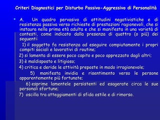 Criteri Diagnostici per Disturbo Passivo-Aggressivo di PersonalitàCriteri Diagnostici per Disturbo Passivo-Aggressivo di Personalità
  
 A.    Un quadro pervasivo di attitudini negativistiche e diA.    Un quadro pervasivo di attitudini negativistiche e di
resistenza passiva verso richieste di prestazioni ragionevoli, che siresistenza passiva verso richieste di prestazioni ragionevoli, che si
instaura nella prima età adulta e che si manifesta in una varietà diinstaura nella prima età adulta e che si manifesta in una varietà di
contesti, come indicato dalla presenza di quattro (o più) deicontesti, come indicato dalla presenza di quattro (o più) dei
seguenti:seguenti:
1) il soggetto fa resistenza ad eseguire compiutamente i propri1) il soggetto fa resistenza ad eseguire compiutamente i propri
compiti sociali e lavorativi di routine;compiti sociali e lavorativi di routine;
2) si lamenta di essere poco capito e poco apprezzato dagli altri;2) si lamenta di essere poco capito e poco apprezzato dagli altri;
3) è maldisposto e litigioso;3) è maldisposto e litigioso;
4) critica e deride le attività preposte in modo irragionevole;4) critica e deride le attività preposte in modo irragionevole;
5)  manifesta invidia e risentimento verso le persone5)  manifesta invidia e risentimento verso le persone
apparentemente più fortunate;apparentemente più fortunate;
6) esprime lamentele persistenti ed esagerate circa le sue6) esprime lamentele persistenti ed esagerate circa le sue
personali sfortune;personali sfortune;
7)  oscilla tra atteggiamenti di sfida ostile e di rimorso.7)  oscilla tra atteggiamenti di sfida ostile e di rimorso.
 