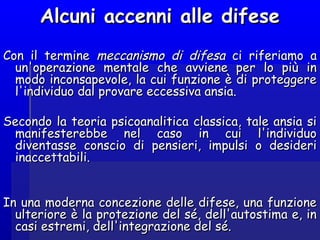 Con il termineCon il termine meccanismo di difesameccanismo di difesa ci riferiamo aci riferiamo a
un'operazione mentale che avviene per lo più inun'operazione mentale che avviene per lo più in
modo inconsapevole, la cui funzione è di proteggeremodo inconsapevole, la cui funzione è di proteggere
l'individuo dal provare eccessiva ansia.l'individuo dal provare eccessiva ansia.
Secondo la teoria psicoanalitica classica, tale ansia siSecondo la teoria psicoanalitica classica, tale ansia si
manifesterebbe nel caso in cui l'individuomanifesterebbe nel caso in cui l'individuo
diventasse conscio di pensieri, impulsi o desideridiventasse conscio di pensieri, impulsi o desideri
inaccettabili.inaccettabili.
In una moderna concezione delle difese, una funzioneIn una moderna concezione delle difese, una funzione
ulteriore è la protezione del sé, dell'autostima e, inulteriore è la protezione del sé, dell'autostima e, in
casi estremi, dell'integrazione del sé.casi estremi, dell'integrazione del sé.
Alcuni accenni alle difeseAlcuni accenni alle difese
 