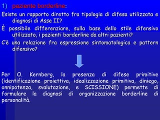 1)1) paziente borderlinepaziente borderline::
Esiste un rapporto diretto fra tipologia di difesa utilizzata eEsiste un rapporto diretto fra tipologia di difesa utilizzata e
diagnosi di Asse II?diagnosi di Asse II?
È possibile differenziare, sulla base dello stile difensivoÈ possibile differenziare, sulla base dello stile difensivo
utilizzato, i pazienti borderline da altri pazienti?utilizzato, i pazienti borderline da altri pazienti?
C’è una relazione fra espressione sintomatologica e patternC’è una relazione fra espressione sintomatologica e pattern
difensivo?difensivo?
Per O. Kernberg, la presenza di difese primitive
(identificazione proiettiva, idealizzazione primitiva, diniego,
onnipotenza, svalutazione, e SCISSIONE) permette di
formulare la diagnosi di organizzazione borderline di
personalità.
 