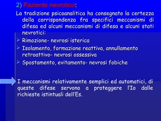 2)2) Paziente nevroticoPaziente nevrotico::
La tradizione psicoanalitica ha consegnato la certezzaLa tradizione psicoanalitica ha consegnato la certezza
della corrispondenza fra specifici meccanismi didella corrispondenza fra specifici meccanismi di
difesa ed alcuni meccanismi di difesa e alcuni statidifesa ed alcuni meccanismi di difesa e alcuni stati
nevrotici:nevrotici:
 Rimozione- nevrosi istericaRimozione- nevrosi isterica
 Isolamento, formazione reattiva, annullamentoIsolamento, formazione reattiva, annullamento
retroattivo- nevrosi ossessivaretroattivo- nevrosi ossessiva
 Spostamento, evitamento- nevrosi fobicheSpostamento, evitamento- nevrosi fobiche
I meccanismi relativamente semplici ed automatici, di
queste difese servono a proteggere l’Io dalle
richieste istintuali dell’Es.
 