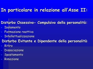 In particolare in relazione all’Asse II:In particolare in relazione all’Asse II:
Disturbo Ossessivo- Compulsivo della personalità:Disturbo Ossessivo- Compulsivo della personalità:
- IsolamentoIsolamento
- Formazione reattivaFormazione reattiva
- IntellettualizzazioneIntellettualizzazione
Disturbo Evitante e Dipendente della personalitàDisturbo Evitante e Dipendente della personalità::
- RitiroRitiro
- DissociazioneDissociazione
- SpostamentoSpostamento
- RimozioneRimozione
 