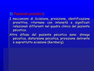 3)3) Paziente psicoticoPaziente psicotico::
I meccanismi di Scissione, proiezione, identificazioneI meccanismi di Scissione, proiezione, identificazione
proiettiva, ritornano con intensità e significatiproiettiva, ritornano con intensità e significati
relazionali differenti nel quadro clinico del pazienterelazionali differenti nel quadro clinico del paziente
psicotico.psicotico.
Altre difese del paziente psicotico sono: diniegoAltre difese del paziente psicotico sono: diniego
psicotico, distorsione psicotica, proiezione delirantepsicotico, distorsione psicotica, proiezione delirante
e soprattutto scissione (Kernberg).e soprattutto scissione (Kernberg).
 
