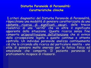 Disturbo Paranoide di Personalità:Disturbo Paranoide di Personalità:
Caratteristiche clinicheCaratteristiche cliniche
I criteri diagnostici del Disturbo Paranoide di Personalità,I criteri diagnostici del Disturbo Paranoide di Personalità,
rispecchiano una modalità di pensiero caratterizzata da unarispecchiano una modalità di pensiero caratterizzata da una
costante ricerca di significati oscuricostante ricerca di significati oscuri, delle tracce, delle tracce
rivelatrici di una “verità” che va oltre il significatorivelatrici di una “verità” che va oltre il significato
apparente della situazione. Questa ricerca senza fineapparente della situazione. Questa ricerca senza fine
comportacomporta un’iperattivazione dell’attenzioneun’iperattivazione dell’attenzione che si evinceche si evince
dalla circospezione legata a questo continuo e attentodalla circospezione legata a questo continuo e attento
controllo. Un individuo paranoide analizza continuamentecontrollo. Un individuo paranoide analizza continuamente
ciò che lo circonda alla ricerca del particolare insolito - unociò che lo circonda alla ricerca del particolare insolito - uno
stile di pensiero molto oneroso per la fatica fisica edstile di pensiero molto oneroso per la fatica fisica ed
emozionale che comporta. Il paziente paranoide èemozionale che comporta. Il paziente paranoide è
praticamente incapace di rilassarsi.praticamente incapace di rilassarsi.
 