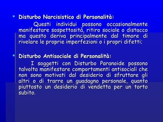  Disturbo Narcisistico di Personalità:Disturbo Narcisistico di Personalità:
Questi individui possono occasionalmenteQuesti individui possono occasionalmente
manifestare sospettosità, ritiro sociale o distaccomanifestare sospettosità, ritiro sociale o distacco
ma questo deriva principalmente dal timore dima questo deriva principalmente dal timore di
rivelare le proprie imperfezioni o i propri difetti;rivelare le proprie imperfezioni o i propri difetti;
  
 Disturbo Antisociale di Personalità:Disturbo Antisociale di Personalità:
I soggetti con Disturbo Paranoide possonoI soggetti con Disturbo Paranoide possono
talvolta manifestare comportamenti antisociali chetalvolta manifestare comportamenti antisociali che
non sono motivati dal desiderio di sfruttare glinon sono motivati dal desiderio di sfruttare gli
altri o di trarre un guadagno personale, quantoaltri o di trarre un guadagno personale, quanto
piuttosto un desiderio di vendetta per un tortopiuttosto un desiderio di vendetta per un torto
subito.subito.
 