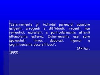“Esternamente gli individui paranoidi appaiono
esigenti, arroganti e diffidenti, irruenti, non
romantici, moralisti, e particolarmente attenti
all’ambiente esterno. Internamente essi sono
spaventati, timidi, dubbiosi, ingenui e
cognitivamente poco efficaci”.
(Akthar,
1990)
 