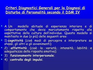 Criteri Diagnostici Generali per la Diagnosi diCriteri Diagnostici Generali per la Diagnosi di
Disturbo di Personalità secondo il DSM IVDisturbo di Personalità secondo il DSM IV
 A. Un modello abituale di esperienza interiore e diA. Un modello abituale di esperienza interiore e di
comportamento che devia marcatamente rispetto allecomportamento che devia marcatamente rispetto alle
aspettative della cultura dell’individuo. Questo modello siaspettative della cultura dell’individuo. Questo modello si
manifesta in due (o più) delle seguenti aree:manifesta in due (o più) delle seguenti aree:
 1) 1) cognitivitàcognitività (cioè modi di percepire e interpretare se(cioè modi di percepire e interpretare se
stessi, gli altri e gli avvenimenti);stessi, gli altri e gli avvenimenti);
 2)2) affettivitàaffettività (cioè la varietà, intensità, labilità e(cioè la varietà, intensità, labilità e
adeguatezza della risposta emotiva);adeguatezza della risposta emotiva);
 3)   3)   funzionamento interpersonalefunzionamento interpersonale;;
 4)   4)   controllo degli impulsicontrollo degli impulsi. . 
 