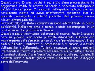 Quando aveva 16 anni, poiché il suo stato stava progressivamente
peggiorando, Paddy fu ritirato da scuola e ricoverato nell’ospedale
psichiatrico del paese. I resoconti dell’ospedale indicano che era
socialmente isolato ed aveva un’affettività appiattita. Non fu
possibile coinvolgerlo in attività protette. Non poterono essere
rilevati sintomi psicotici.
Paddy da allora è stato ricoverato in modo intermittente in centri
psichiatrici. Nell’ultimo anno e mezzo, è stato accompagnato in un
centro diurno due giorni alla settimana.
Quando è stato intervistato dal gruppo di ricerca, Paddy è apparso
come un giovane uomo obeso, piuttosto disordinato. Risponde alla
maggior parte delle domande con un sì, no, o “potrebbe essere”. Nega
sintomi psicotici, sentimenti di depressione o di euforia, o disturbi
dell’appetito o dell’energia. Tuttavia riconosce di avere problemi
imprecisati di “nervi”, e problemi nel dormire. Su richiesta, afferma
di sentirsi a disagio fra la “gente”, ad eccezione della sua famiglia. Il
contatto visivo è scarso; guarda verso il pavimento per la maggior
parte dell’intervista.
 