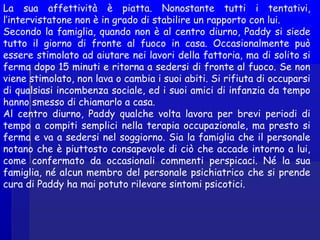 La sua affettività è piatta. Nonostante tutti i tentativi,
l’intervistatone non è in grado di stabilire un rapporto con lui.
Secondo la famiglia, quando non è al centro diurno, Paddy si siede
tutto il giorno di fronte al fuoco in casa. Occasionalmente può
essere stimolato ad aiutare nei lavori della fattoria, ma di solito si
ferma dopo 15 minuti e ritorna a sedersi di fronte al fuoco. Se non
viene stimolato, non lava o cambia i suoi abiti. Si rifiuta di occuparsi
di qualsiasi incombenza sociale, ed i suoi amici di infanzia da tempo
hanno smesso di chiamarlo a casa.
Al centro diurno, Paddy qualche volta lavora per brevi periodi di
tempo a compiti semplici nella terapia occupazionale, ma presto si
ferma e va a sedersi nel soggiorno. Sia la famiglia che il personale
notano che è piuttosto consapevole di ciò che accade intorno a lui,
come confermato da occasionali commenti perspicaci. Né la sua
famiglia, né alcun membro del personale psichiatrico che si prende
cura di Paddy ha mai potuto rilevare sintomi psicotici.
 