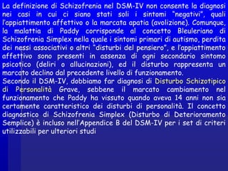 La definizione di Schizofrenia nel DSM-IV non consente la diagnosi
nei casi in cui ci siano stati soli i sintomi “negativi”, quali
l’appiattimento affettivo o la marcata apatia (avolizione). Comunque,
la malattia di Paddy corrisponde al concetto Bleuleriano di
Schizofrenia Simplex nella quale i sintomi primari di autismo, perdita
dei nessi associativi o altri “disturbi del pensiero”, e l’appiattimento
affettivo sono presenti in assenza di ogni secondario sintomo
psicotico (deliri o allucinazioni), ed il disturbo rappresenta un
marcato declino dal precedente livello di funzionamento.
Secondo il DSM-IV, dobbiamo far diagnosi di Disturbo Schizotipico
di Personalità Grave, sebbene il marcato cambiamento nel
funzionamento che Paddy ha vissuto quando aveva 14 anni non sia
certamente caratteristico dei disturbi di personalità. Il concetto
diagnostico di Schizofrenia Simplex (Disturbo di Deterioramento
Semplice) è incluso nell’Appendice B del DSM-IV per i set di criteri
utilizzabili per ulteriori studi
 