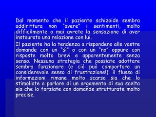Dal momento che il paziente schizoide sembra
addirittura non “avere” i sentimenti, molto
difficilmente o mai avrete la sensazione di aver
instaurato una relazione con lui.
Il paziente ha la tendenza a rispondere alle vostre
domande con un “sì” o con un “no” oppure con
risposte molto brevi e apparentemente senza
senso. Nessuna strategia che possiate adottare
sembra funzionare (e ciò può comportare un
considerevole senso di frustrazione!): il flusso di
informazioni rimane molto scarso sia che lo
stimoliate a parlare di un argomento di sua scelta
sia che lo forziate con domande strutturate molto
precise.
 