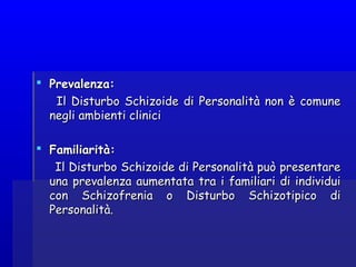  Prevalenza:Prevalenza:
Il Disturbo Schizoide di Personalità non è comuneIl Disturbo Schizoide di Personalità non è comune
negli ambienti clinicinegli ambienti clinici
  
 Familiarità:Familiarità:
Il Disturbo Schizoide di Personalità può presentareIl Disturbo Schizoide di Personalità può presentare
una prevalenza aumentata tra i familiari di individuiuna prevalenza aumentata tra i familiari di individui
con Schizofrenia o Disturbo Schizotipico dicon Schizofrenia o Disturbo Schizotipico di
Personalità.Personalità.
 
