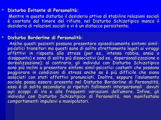  Disturbo Evitante di Personalità:Disturbo Evitante di Personalità:
Mentre in questo disturbo il desiderio attivo di stabilire relazioni socialiMentre in questo disturbo il desiderio attivo di stabilire relazioni sociali
è coartato dal timore del rifiuto, nel Disturbo Schizotipico manca ilè coartato dal timore del rifiuto, nel Disturbo Schizotipico manca il
desiderio di relazioni sociali e vi è un distacco persistente;desiderio di relazioni sociali e vi è un distacco persistente;
  
 Disturbo Borderline di Personalità:Disturbo Borderline di Personalità:
Anche questi pazienti possono presentare episodicamente sintomi simil-Anche questi pazienti possono presentare episodicamente sintomi simil-
psicotici transitori ma questi sono di solito strettamente legati ai viraggipsicotici transitori ma questi sono di solito strettamente legati ai viraggi
affettivi in risposta allo stress (per es., intensa rabbia, ansia oaffettivi in risposta allo stress (per es., intensa rabbia, ansia o
disappunto) e sono di solito più dissociativi (ad es., depersonalizzazione edisappunto) e sono di solito più dissociativi (ad es., depersonalizzazione e
derealizzazione); al contrario, gli individui con Disturbo Schizotipicoderealizzazione); al contrario, gli individui con Disturbo Schizotipico
sono più inclini a presentare sintomi simil-psicotici costanti che possonosono più inclini a presentare sintomi simil-psicotici costanti che possono
peggiorare in condizioni di stress anche se è più difficile che sianopeggiorare in condizioni di stress anche se è più difficile che siano
associati con stati affettivi pronunciati. Inoltre, seppure l’isolamentoassociati con stati affettivi pronunciati. Inoltre, seppure l’isolamento
sociale possa essere presente nel Disturbo Borderline di Personalità,sociale possa essere presente nel Disturbo Borderline di Personalità,
esso è di solito secondario ai ripetuti fallimenti interpersonali dovutiesso è di solito secondario ai ripetuti fallimenti interpersonali dovuti
agli scoppi di ira e alle frequenti variazioni dell’umore. Infine, gliagli scoppi di ira e alle frequenti variazioni dell’umore. Infine, gli
individui con Disturbo Schizotipico di Personalità, non manifestanoindividui con Disturbo Schizotipico di Personalità, non manifestano
comportamenti impulsivi e manipolatori.comportamenti impulsivi e manipolatori.
 