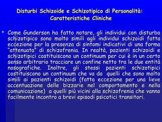 Disturbi Schizoide e Schizotipico di Personalità:Disturbi Schizoide e Schizotipico di Personalità:
Caratteristiche ClinicheCaratteristiche Cliniche
 Come Gunderson ha fatto notare, gli individui con disturboCome Gunderson ha fatto notare, gli individui con disturbo
schizotipico sono molto simili agli individui schizoidi fattaschizotipico sono molto simili agli individui schizoidi fatta
eccezione per la presenza di sintomi indicativi di una formaeccezione per la presenza di sintomi indicativi di una forma
“attenuata” di schizofrenia. In realtà, pazienti schizoidi e“attenuata” di schizofrenia. In realtà, pazienti schizoidi e
schizotipici costituiscono un continuum per cui è in un certoschizotipici costituiscono un continuum per cui è in un certo
senso arbitrario tracciare un confine netto tra le due entitàsenso arbitrario tracciare un confine netto tra le due entità
nosografiche. Inoltre, gli stessi pazienti schizotipicinosografiche. Inoltre, gli stessi pazienti schizotipici
costituiscono un continuum che va da quelli che sono moltocostituiscono un continuum che va da quelli che sono molto
simili ai pazienti schizoidi (fatta eccezione per una lievesimili ai pazienti schizoidi (fatta eccezione per una lieve
accentuazione delle bizzarie nel comportamento e nellaaccentuazione delle bizzarie nel comportamento e nella
comunicazione) a quelli più vicini alla schizofrenia che vannocomunicazione) a quelli più vicini alla schizofrenia che vanno
facilmente incontro a brevi episodi psicotici transitori.facilmente incontro a brevi episodi psicotici transitori.
 