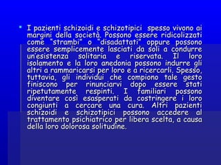  I pazienti schizoidi e schizotipici spesso vivono aiI pazienti schizoidi e schizotipici spesso vivono ai
margini della società. Possono essere ridicolizzatimargini della società. Possono essere ridicolizzati
come “strambi” o “disadattati” oppure possonocome “strambi” o “disadattati” oppure possono
essere semplicemente lasciati da soli a condurreessere semplicemente lasciati da soli a condurre
un’esistenza solitaria e riservata. Il loroun’esistenza solitaria e riservata. Il loro
isolamento e la loro anedonia possono indurre gliisolamento e la loro anedonia possono indurre gli
altri a rammaricarsi per loro e a ricercarli. Spesso,altri a rammaricarsi per loro e a ricercarli. Spesso,
tuttavia, gli individui che compiono tale gestotuttavia, gli individui che compiono tale gesto
finiscono per rinunciarvi dopo essere statifiniscono per rinunciarvi dopo essere stati
ripetutamente respinti. I familiari possonoripetutamente respinti. I familiari possono
diventare così esasperati da costringere i lorodiventare così esasperati da costringere i loro
congiunti a cercare una cura. Altri pazienticongiunti a cercare una cura. Altri pazienti
schizoidi e schizotipici possono accedere alschizoidi e schizotipici possono accedere al
trattamento psichiatrico per libera scelta, a causatrattamento psichiatrico per libera scelta, a causa
della loro dolorosa solitudine.della loro dolorosa solitudine.
 