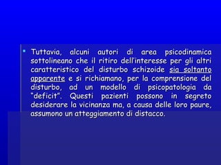  Tuttavia, alcuni autori di area psicodinamicaTuttavia, alcuni autori di area psicodinamica
sottolineano che il ritiro dell’interesse per gli altrisottolineano che il ritiro dell’interesse per gli altri
caratteristico del disturbo schizoidecaratteristico del disturbo schizoide sia soltantosia soltanto
apparenteapparente e si richiamano, per la comprensione dele si richiamano, per la comprensione del
disturbo, ad un modello di psicopatologia dadisturbo, ad un modello di psicopatologia da
“deficit”. Questi pazienti possono in segreto“deficit”. Questi pazienti possono in segreto
desiderare la vicinanza ma, a causa delle loro paure,desiderare la vicinanza ma, a causa delle loro paure,
assumono un atteggiamento di distacco.assumono un atteggiamento di distacco.
 