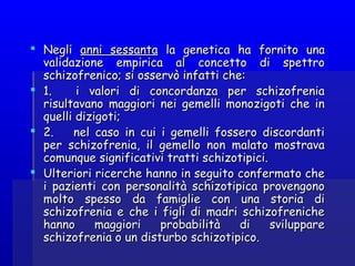  NegliNegli anni sessantaanni sessanta la genetica ha fornito unala genetica ha fornito una
validazione empirica al concetto di spettrovalidazione empirica al concetto di spettro
schizofrenico; si osservò infatti che:schizofrenico; si osservò infatti che:
 1.     i valori di concordanza per schizofrenia1.     i valori di concordanza per schizofrenia
risultavano maggiori nei gemelli monozigoti che inrisultavano maggiori nei gemelli monozigoti che in
quelli dizigoti;quelli dizigoti;
 2.     nel caso in cui i gemelli fossero discordanti2.     nel caso in cui i gemelli fossero discordanti
per schizofrenia, il gemello non malato mostravaper schizofrenia, il gemello non malato mostrava
comunque significativi tratti schizotipici.comunque significativi tratti schizotipici.
 Ulteriori ricerche hanno in seguito confermato cheUlteriori ricerche hanno in seguito confermato che
i pazienti con personalità schizotipica provengonoi pazienti con personalità schizotipica provengono
molto spesso da famiglie con una storia dimolto spesso da famiglie con una storia di
schizofrenia e che i figli di madri schizofrenicheschizofrenia e che i figli di madri schizofreniche
hanno maggiori probabilità di svilupparehanno maggiori probabilità di sviluppare
schizofrenia o un disturbo schizotipico.schizofrenia o un disturbo schizotipico.
 