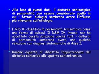  Alla luce di questi dati, il disturbo schizotipicoAlla luce di questi dati, il disturbo schizotipico
di personalità può essere considerato quello indi personalità può essere considerato quello in
cui i fattori biologici sembrano avere l’influssocui i fattori biologici sembrano avere l’influsso
più rilevante sull’etiologia.più rilevante sull’etiologia.
  
 L’ICD 10 classifica la personalità schizotipica comeL’ICD 10 classifica la personalità schizotipica come
una forma di psicosi. Il DSM IV, invece, non hauna forma di psicosi. Il DSM IV, invece, non ha
accettato questa soluzione poichè tutti i disturbiaccettato questa soluzione poichè tutti i disturbi
di personalità sembrano avere una qualchedi personalità sembrano avere una qualche
relazione con diagnosi sintomatiche di Asse I.relazione con diagnosi sintomatiche di Asse I.
  
 Rimane oggetto di dibattito l’appartenenza delRimane oggetto di dibattito l’appartenenza del
disturbo schizoide allo spettro schizofrenicodisturbo schizoide allo spettro schizofrenico..
 