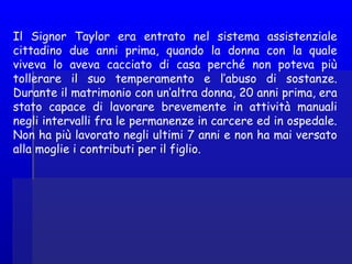 Il Signor Taylor era entrato nel sistema assistenziale
cittadino due anni prima, quando la donna con la quale
viveva lo aveva cacciato di casa perché non poteva più
tollerare il suo temperamento e l’abuso di sostanze.
Durante il matrimonio con un’altra donna, 20 anni prima, era
stato capace di lavorare brevemente in attività manuali
negli intervalli fra le permanenze in carcere ed in ospedale.
Non ha più lavorato negli ultimi 7 anni e non ha mai versato
alla moglie i contributi per il figlio.
 